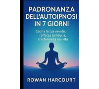 Padronanza dell’Autoipnosi in 7 Giorni: Calma la tua mente, rafforza la fiducia, trasforma la tua vita