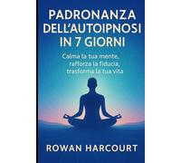 Padronanza dell’Autoipnosi in 7 Giorni: Calma la tua mente, rafforza la fiducia, trasforma la tua vita