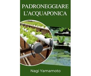 Padroneggiare l’acquaponica: Guida pratica, basata su prove, per progettare, gestire e scalare sistemi chiusi pesce-pianta