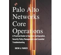 Palo Alto Networks Core Operations: A Practical Guide to Day-Zero Configuration, Security Policy Management, and Essential Troubleshooting