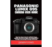 PANASONIC LUMIX G95 CAMERA USER GUIDE: Step-by-step on how to optimize image quality, shoot in low light, record smooth 4K footage, and manage storage efficiently