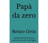 Papà da zero: Guida pratica al primo anno di vita con tuo figlio