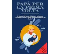 PAPÀ PER LA PRIMA VOLTA: Il Manuale di Sopravvivenza per Affrontare Gravidanza, Nascita e Primo Anno Senza Andare nel Panico | + 10 Esercizi Pratici per Restare Lucido nei Momenti più Intensi.