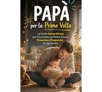 Papà per la Prima Volta: La Guida Senza Stress per Diventare un Padre Sicuro, Presente e Preparato fin da Subito