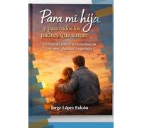 PARA MI HIJA Y PARA TODOS LOS PADRES QUE SANAN: UN VIAJE DEL DOLOR A LA RECONSTRUCCION, CON AMOR, DIGNIDAD Y ESPERANZA