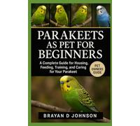 PARAKEETS AS PET FOR BEGINNERS: A Complete Guide for Housing, Feeding, Training, and Caring for Your Parakeet