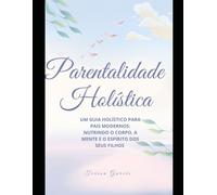 Parentalidade Holística: Um Guia Holístico para Pais Modernos: Nutrindo o Corpo, a Mente e o Espírito dos Seus Filhos