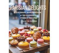 Parisian Delights: A Culinary Exploration of 120 Exquisite French Recipes - Chloe YB Clower