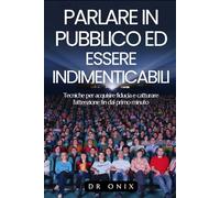PARLARE IN PUBBLICO ED ESSERE INDIMENTICABILI: Tecniche per acquisire fiducia e catturare l'attenzione fin dal primo minuto