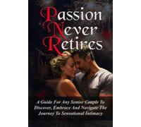 PASSION NEVER RETIRES: A GUIDE FOR ANY SENIOR COUPLE TO DISCOVER, EMBRACE AND NAVIGATE THE JOURNEY TO SENSATIONAL INTIMACY