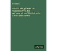 Pastoraltheologie, oder, Die Wissenschaft von den gottmenschlichen Thätigkeiten der Kirche: ein Handbuch