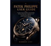 Patek Philippe User Guide: A Complete Owner’s Handbook to Swiss Horology, Mechanical Watch Care, Complications, and Long-Term Preservation for Luxury Timepiece Collectors