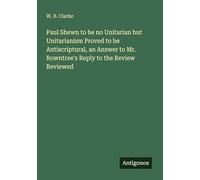 Paul Shewn to be no Unitarian but Unitarianism Proved to be Antiscriptural, an Answer to Mr. Rowntree's Reply to the Review Reviewed