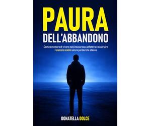 PAURA DELL' ABBANDONO: come smettere di vivere nell' insicurezza affettiva e costruire relazioni stabili senza perdere te stesso