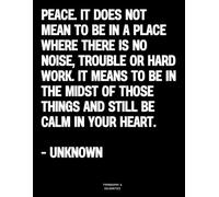 Peace. It does not mean to be in a place where there is no noise, trouble or hard work. It means to be in the midst of those things and still be calm in your heart. - Unknown: The Coffee Table Book