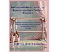 Pedagogia della Danza Classica Oggi: Insegnare con Scopo, Passione e Precisione: Strumenti pratici per giovani insegnanti di balletto per costruire ... sicurezza ed espressione artistica in classe