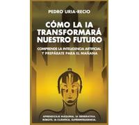 Cómo la IA Transformará Nuestro Futuro: Comprende la Inteligencia Artificial y Prepárate para el Mañana. Aprendizaje Máquina. IA Generativa. Robots. IA Cuántica. Super Inteligencia.