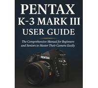 PENTAX K-3 MARK III USER GUIDE: The Comprehensive Manual for Beginners and Seniors to Master Their Camera Easily