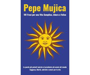 Pepe Mujica: 101 Frasi per una Vita Semplice, Libera e Felice: Le parole più potenti ispirate al presidente più amato del mondo. Saggezza, libertà, sobrietà e amore per la vita.