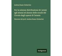 Per la solenne distribuzione de' premi agli alunni ed alunne delle scuole del Circolo degli operai di Catania: Discorso del prof. Andrea Russo Giobertini