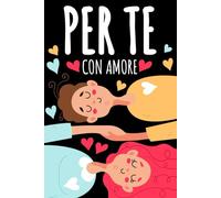 PER TE, CON AMORE: Il Regalo di San Valentino per Lui e per Lei: Crea Momenti e Ricordi da Vivere in Coppia con Idee Originali. Anche per Anniversario Matrimonio e Compleanno
