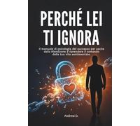 PERCHÈ LEI TI IGNORA: Il manuale di psicologia del successo per uscire dalla friendzone e riprendere il comando della tua vita sentimentale