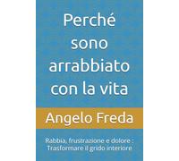 Perché sono arrabbiato con la vita: Rabbia, frustrazione e dolore : Trasformare il grido interiore