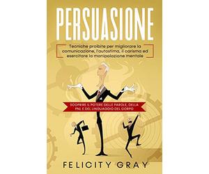 Persuasione: Tecniche proibite per migliorare la comunicazione, l'autostima, il carisma ed esercitare la manipolazione mentale. Scoprire il potere delle parole, della PNL e del linguaggio del corpo