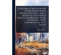 A Historical Sketch of the United Presbyterian Church, Rothesay. Also a Report of the Services Held in Celebration of the Centenary of the Congregation, by G. Higgie