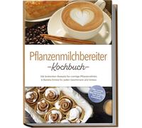 Pflanzenmilchbereiter Kochbuch: Die leckersten Rezepte für cremige Pflanzendrinks & Barista-Drinks für jeden Geschmack und Anlass - inkl. Lattes, Joghurt, Trester-Rezepte, Aufläufe & Desserts