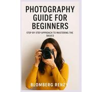 PHOTOGRAPHY GUIDE FOR BEGINNERS: STEP BY STEP APPROACH TO MASTERING THE BASICS