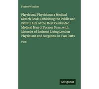Physic and Physicians: a Medical Sketch Book, Exhibiting the Public and Private Life of the Most Celebrated Medical Men of Former Days; with Memoirs ... Physicians and Surgeons. In Two Parts: Part I
