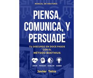 PIENSA, COMUNICA Y PERSUADE: Tu discurso en doce pasos con el Método Boethius: Amar, Pensar, Hablar, Saber.