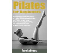 Pilates for Beginners: A Complete Guide to the History of Pilates, Joseph Pilates method, and Pilates for any body. Build core strength, flexibility, and tone your body with at home Pilates exercises.