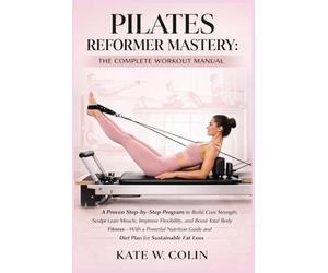 PILATES REFORMER MASTERY: THE COMPLETE WORKOUT MANUAL: A Proven Step-by-Step Program to Build Core Strength, Sculpt Lean Muscle, Improve Flexibility, and Boost Total Body Fitness