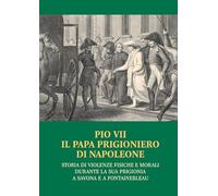 Pio VII il papa prigioniero di Napoleone. Storia di violenze fisiche e mor...