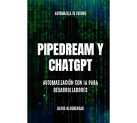 Pipedream y ChatGPT : Automatización con IA para Desarrolladores: Pipedream para Desarrolladores: Automatiza Todo Sin Límites Low-Code