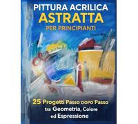 Pittura Acrilica Astratta per Principianti: 25 Progetti Passo dopo Passo tra Geometria, Colore ed Espressione