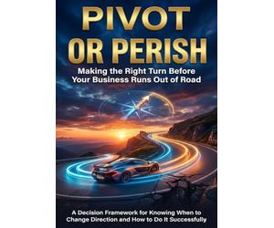 Pivot or Perish: Making the Right Turn Before Your Business Runs Out of Road: A Decision Framework for Knowing When to Change Direction and How to Do It Successfully