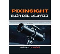 PIXINSIGHT GUÍA DEL USUARIO: PLAN ILUSTRADO PASO A PASO PARA EL PROCESAMIENTO DE IMÁGENES DE ASTROFOTOGRAFÍA DE PRECISIÓN