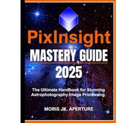 PixInsight Mastery Guide: The Ultimate Handbook for Stunning Astrophotography Image Processing