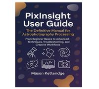 PixInsight User Guide: The Definitive Manual for Astrophotography Processing: From Beginner Basics to Advanced Techniques, Troubleshooting, and Creative Workflows