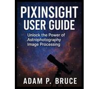 PIXINSIGHT USER GUIDE: Unlock the Power of Astrophotography Image Processing