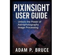 PIXINSIGHT USER GUIDE: Unlock the Power of Astrophotography Image Processing