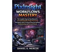 PixInsight Workflows Mastery: The Complete Step-by-Step Manual for Astrophotography Image Processing from Beginner Basics to Advanced Deep-Sky Workflows, Troubleshooting, and Pro-Level Results