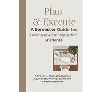 Plan & Execute A Semester Guide for Business Administration Students: A System for Managing Business Coursework, Projects, Exams, and Campus Resources