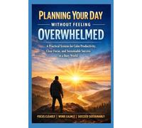 Planning Your Day Without Feeling Overwhelmed: A Practical System for Calm Productivity, Clear Focus, and Sustainable Success in a Busy World