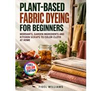Plant-Based Fabric Dyeing for Beginners: Mordants, Garden Ingredients and Kitchen Scraps to Color Cloth at Home