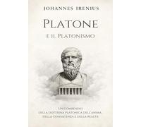 Platone e il Platonismo - Un compendio della dottrina platonica dell’anima, della conoscenza e della realtà: Tutto quello che devi sapere su: Platone, ... Idee, anima e conoscenza, Stato e politica