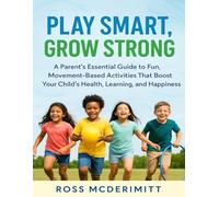 PLAY SMART, GROW STRONG: A Parent’s Essential Guide to Fun, Movement Based Activities That Boost Your Child’s Health, Learning, and Happiness